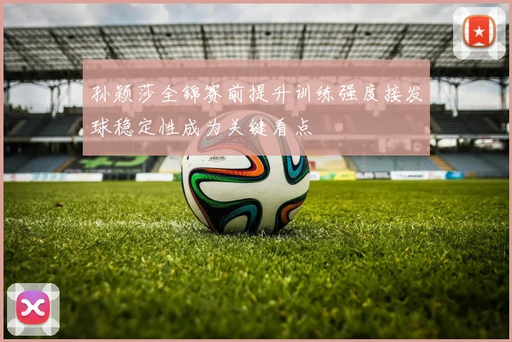 孙颖莎全锦赛前提升训练强度接发球稳定性成为关键看点