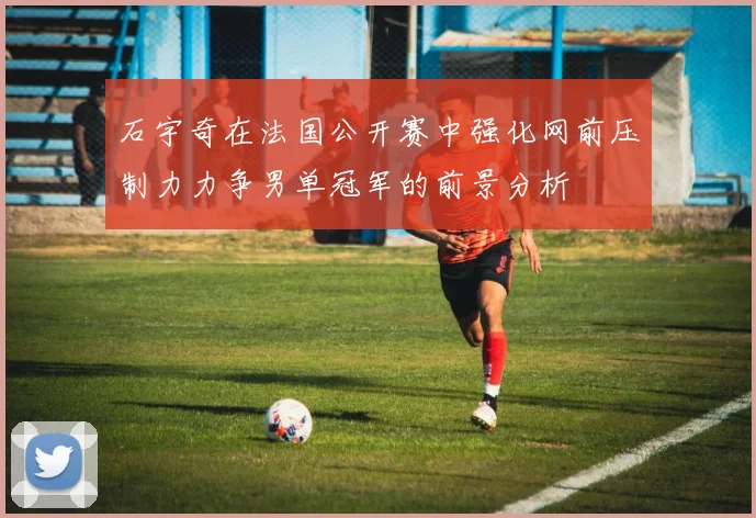 石宇奇在法国公开赛中强化网前压制力力争男单冠军的前景分析