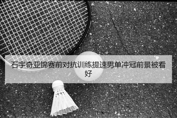 石宇奇亚锦赛前对抗训练提速男单冲冠前景被看好